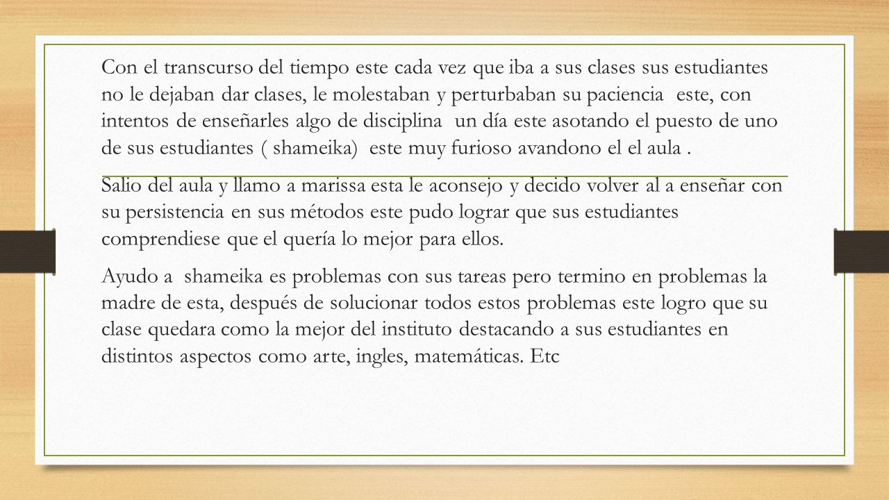 Con el transcurso del tiempo este cada vez que iba a sus clases sus estudiantes no le dejaban dar clases, le molestaban y perturbaban su paciencia este, con intentos de enseñarles algo de disciplina un día este asotando el puesto de uno de sus estudiantes ( shameika) este muy furioso avandono el el aula .