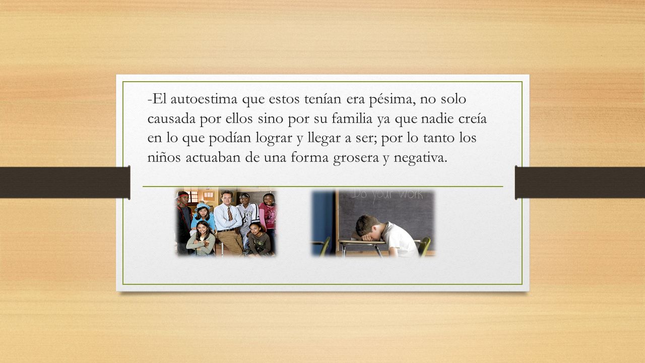 -El autoestima que estos tenían era pésima, no solo causada por ellos sino por su familia ya que nadie creía en lo que podían lograr y llegar a ser; por lo tanto los niños actuaban de una forma grosera y negativa.