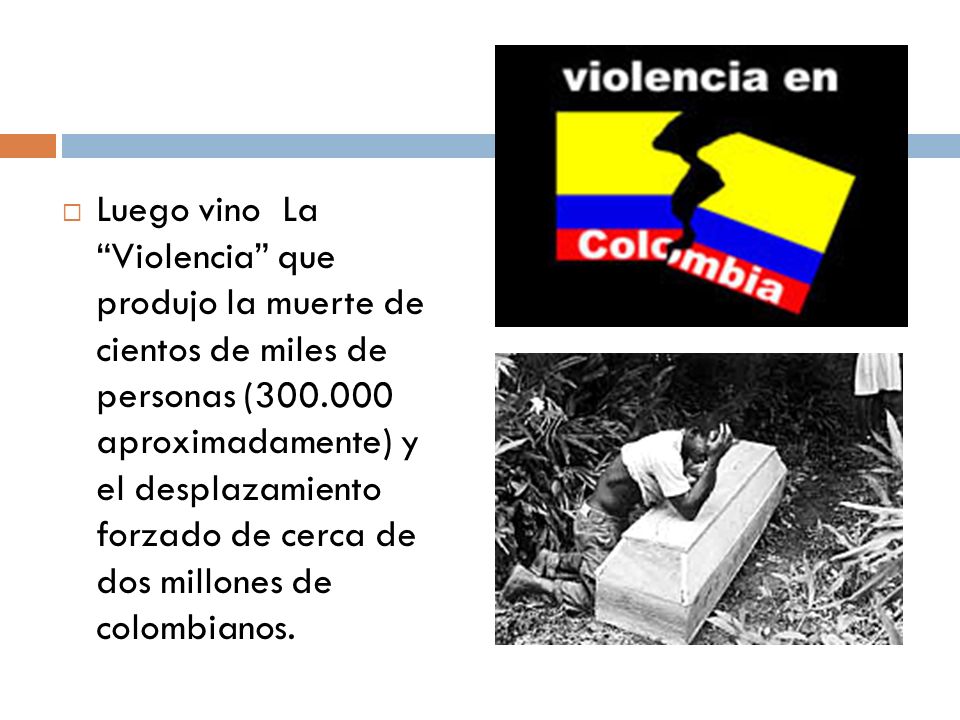 Luego vino La Violencia que produjo la muerte de cientos de miles de personas ( aproximadamente) y el desplazamiento forzado de cerca de dos millones de colombianos.