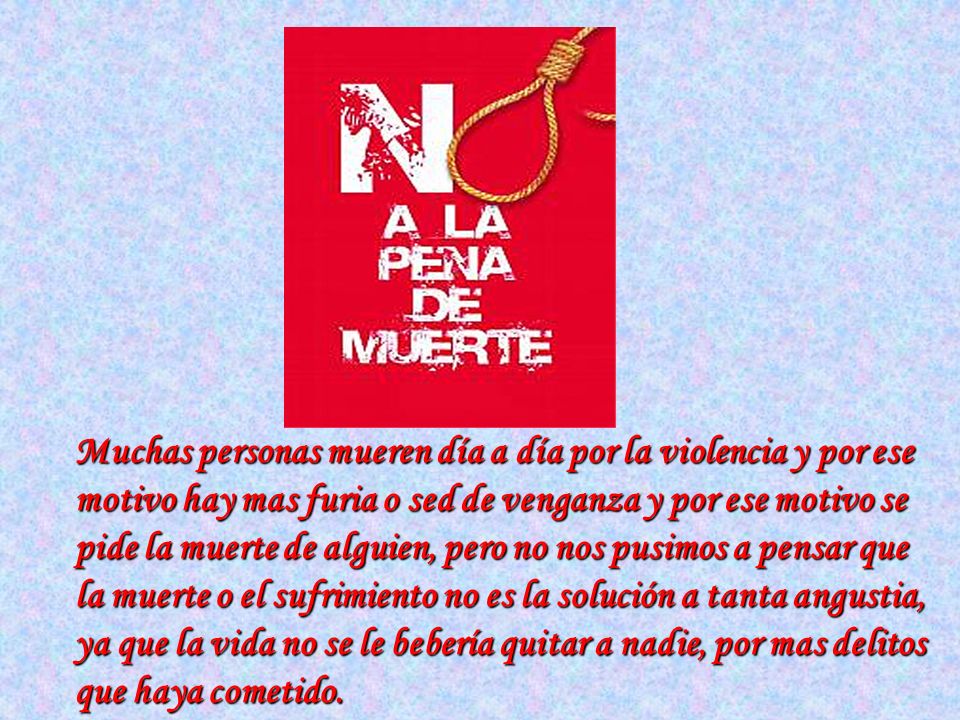 Muchas personas mueren día a día por la violencia y por ese motivo hay mas furia o sed de venganza y por ese motivo se pide la muerte de alguien, pero no nos pusimos a pensar que la muerte o el sufrimiento no es la solución a tanta angustia, ya que la vida no se le bebería quitar a nadie, por mas delitos que haya cometido.