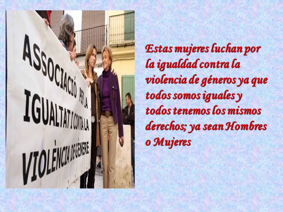 Estas mujeres luchan por la igualdad contra la violencia de géneros ya que todos somos iguales y todos tenemos los mismos derechos; ya sean Hombres o Mujeres