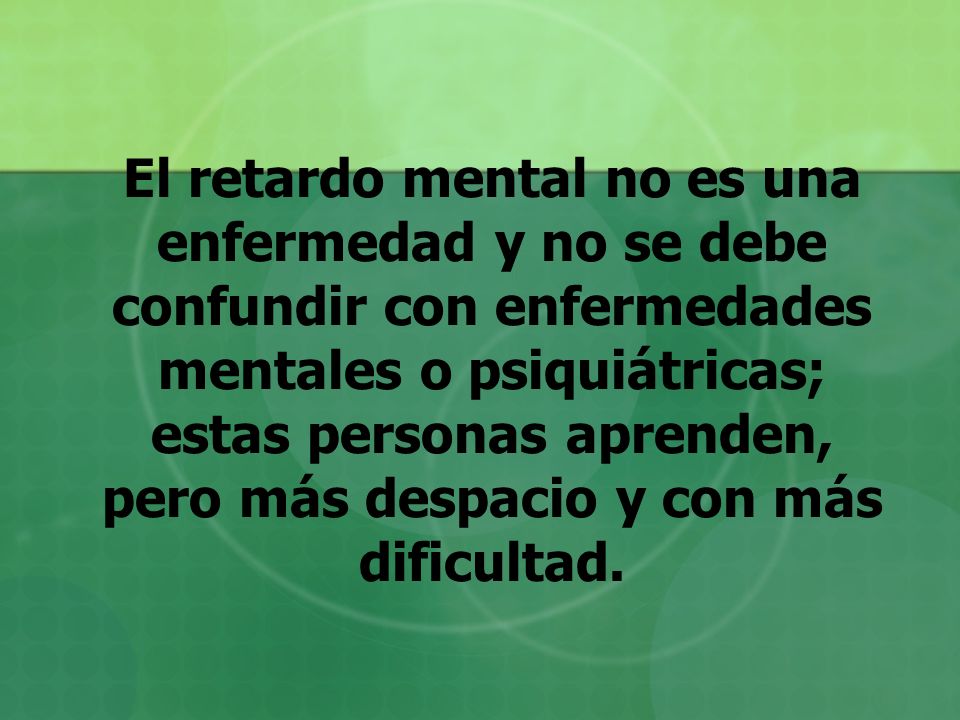 El retardo mental no es una enfermedad y no se debe confundir con enfermedades mentales o psiquiátricas; estas personas aprenden, pero más despacio y con más dificultad.