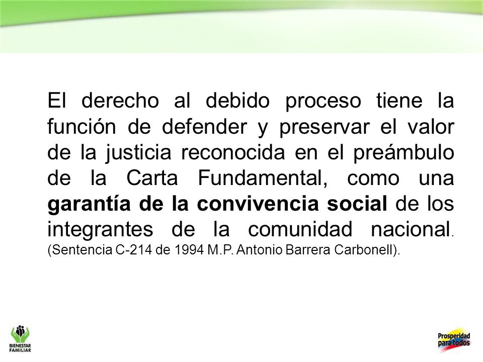 El derecho al debido proceso tiene la función de defender y preservar el valor de la justicia reconocida en el preámbulo de la Carta Fundamental, como una garantía de la convivencia social de los integrantes de la comunidad nacional. (Sentencia C-214 de 1994 M.P. Antonio Barrera Carbonell).