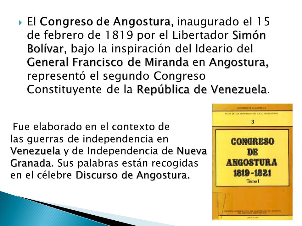 El Congreso de Angostura, inaugurado el 15 de febrero de 1819 por el Libertador Simón Bolívar, bajo la inspiración del Ideario del General Francisco de Miranda en Angostura, representó el segundo Congreso Constituyente de la República de Venezuela.
