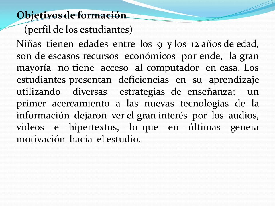 Objetivos de formación (perfil de los estudiantes) Niñas tienen edades entre los 9 y los 12 años de edad, son de escasos recursos económicos por ende, la gran mayoría no tiene acceso al computador en casa.