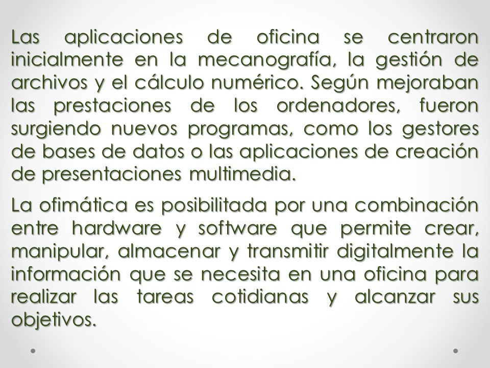Las aplicaciones de oficina se centraron inicialmente en la mecanografía, la gestión de archivos y el cálculo numérico. Según mejoraban las prestaciones de los ordenadores, fueron surgiendo nuevos programas, como los gestores de bases de datos o las aplicaciones de creación de presentaciones multimedia.