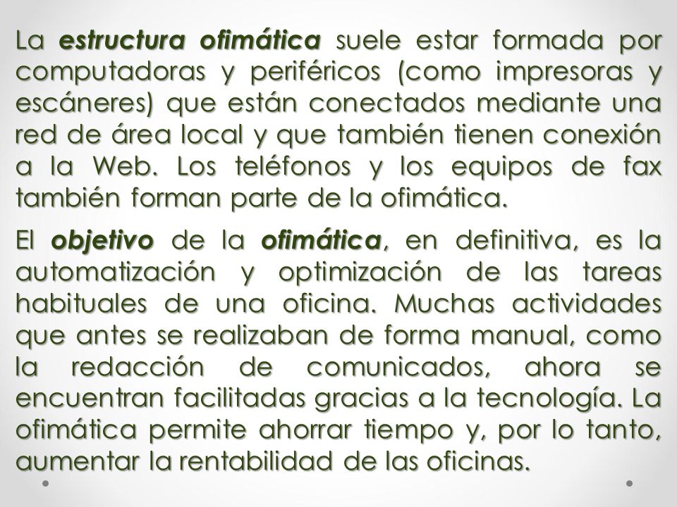 La estructura ofimática suele estar formada por computadoras y periféricos (como impresoras y escáneres) que están conectados mediante una red de área local y que también tienen conexión a la Web. Los teléfonos y los equipos de fax también forman parte de la ofimática.