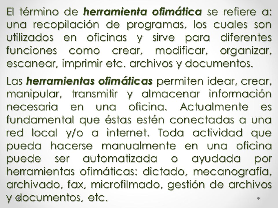 El término de herramienta ofimática se refiere a: una recopilación de programas, los cuales son utilizados en oficinas y sirve para diferentes funciones como crear, modificar, organizar, escanear, imprimir etc. archivos y documentos.
