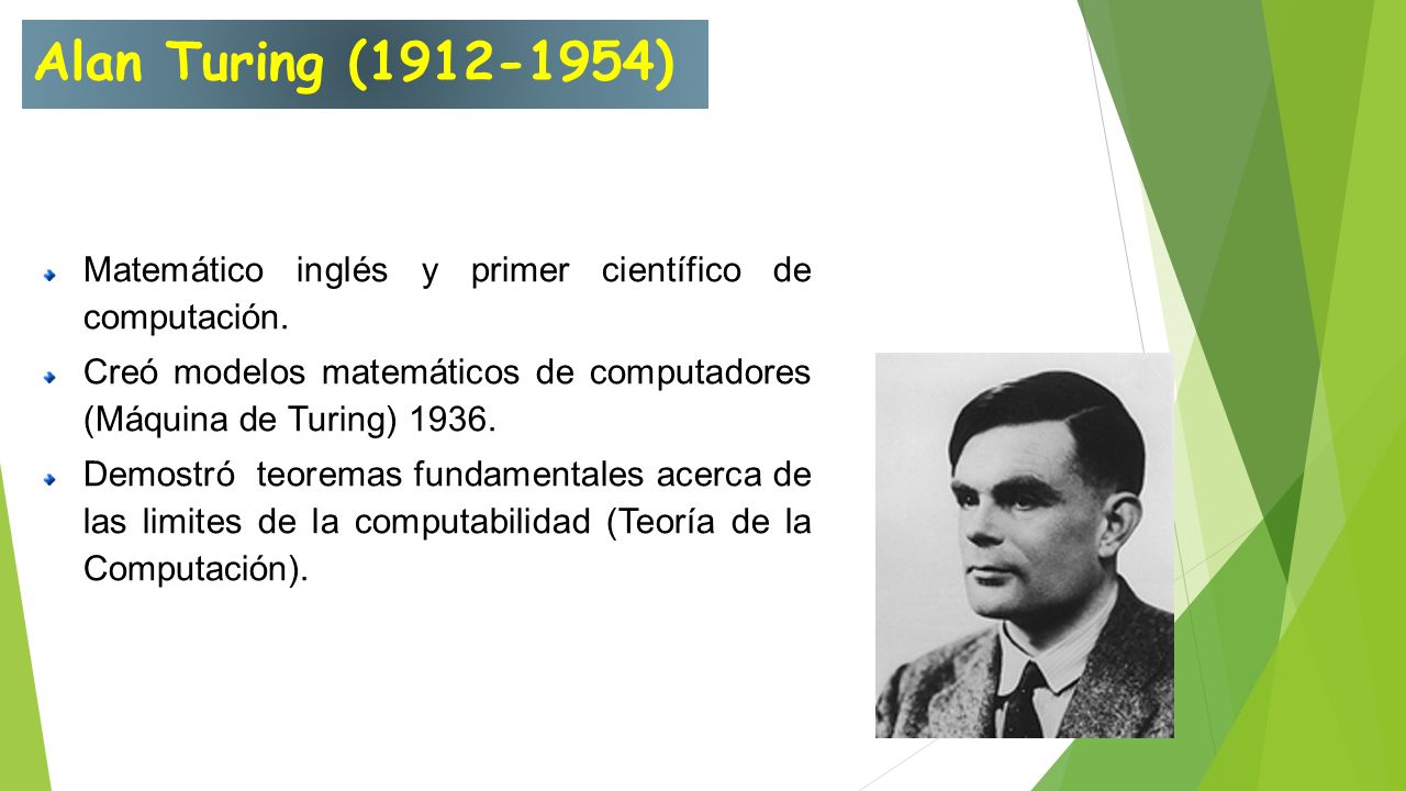 Alan Turing ( ) Matemático inglés y primer científico de computación. Creó modelos matemáticos de computadores (Máquina de Turing)