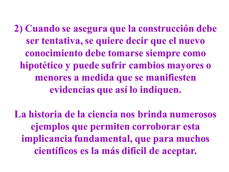 2) Cuando se asegura que la construcción debe ser tentativa, se quiere decir que el nuevo conocimiento debe tomarse siempre como hipotético y puede sufrir cambios mayores o menores a medida que se manifiesten evidencias que así lo indiquen.