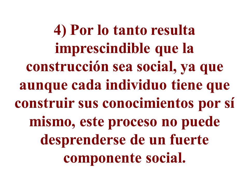 4) Por lo tanto resulta imprescindible que la construcción sea social, ya que aunque cada individuo tiene que construir sus conocimientos por sí mismo, este proceso no puede desprenderse de un fuerte componente social.
