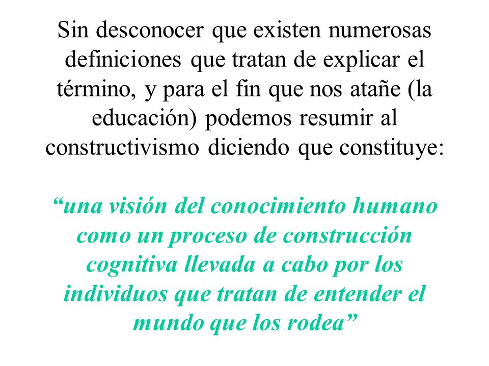 Sin desconocer que existen numerosas definiciones que tratan de explicar el término, y para el fin que nos atañe (la educación) podemos resumir al constructivismo diciendo que constituye: una visión del conocimiento humano como un proceso de construcción cognitiva llevada a cabo por los individuos que tratan de entender el mundo que los rodea