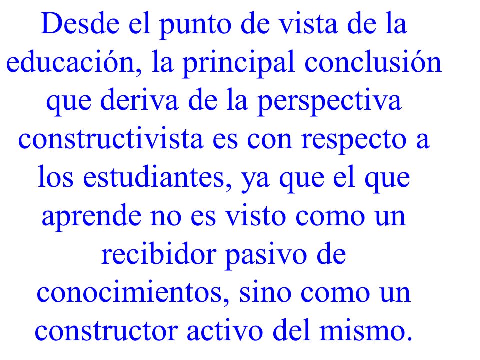 Desde el punto de vista de la educación, la principal conclusión que deriva de la perspectiva constructivista es con respecto a los estudiantes, ya que el que aprende no es visto como un recibidor pasivo de conocimientos, sino como un constructor activo del mismo.