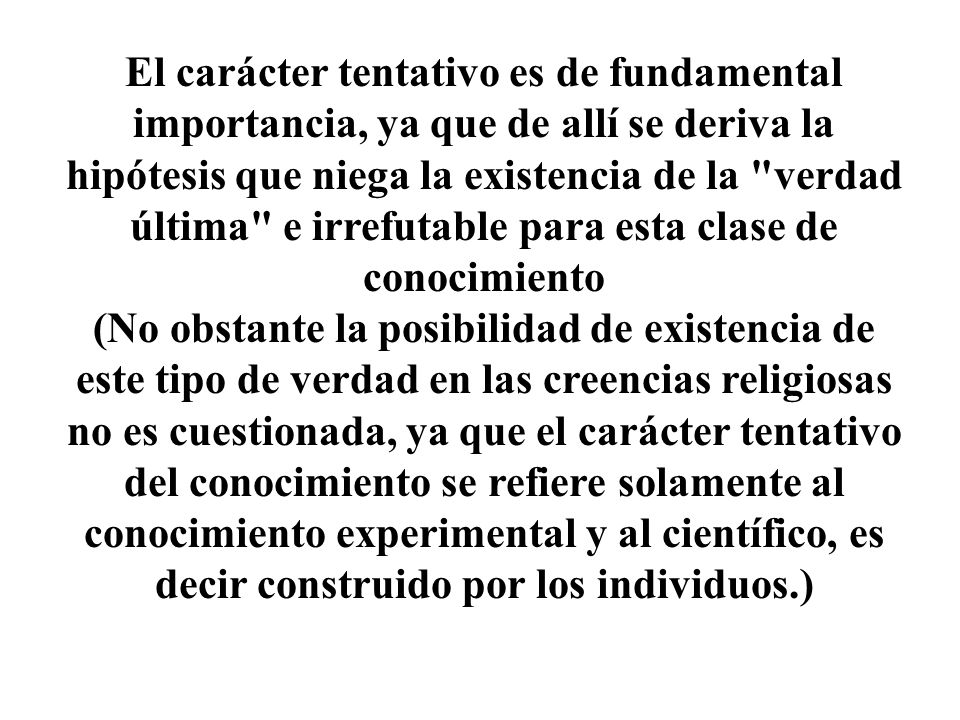 El carácter tentativo es de fundamental importancia, ya que de allí se deriva la hipótesis que niega la existencia de la verdad última e irrefutable para esta clase de conocimiento