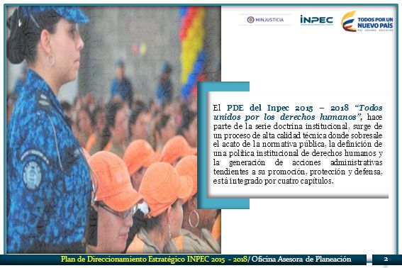 El PDE del Inpec 2015 – 2018 Todos unidos por los derechos humanos , hace parte de la serie doctrina institucional, surge de un proceso de alta calidad técnica donde sobresale el acato de la normativa pública, la definición de una política institucional de derechos humanos y la generación de acciones administrativas tendientes a su promoción, protección y defensa, está integrado por cuatro capítulos.