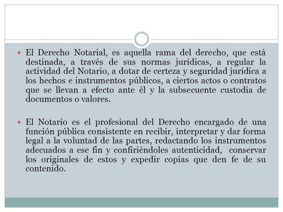 El Derecho Notarial, es aquella rama del derecho, que está destinada, a través de sus normas jurídicas, a regular la actividad del Notario, a dotar de certeza y seguridad jurídica a los hechos e instrumentos públicos, a ciertos actos o contratos que se llevan a efecto ante él y la subsecuente custodia de documentos o valores.