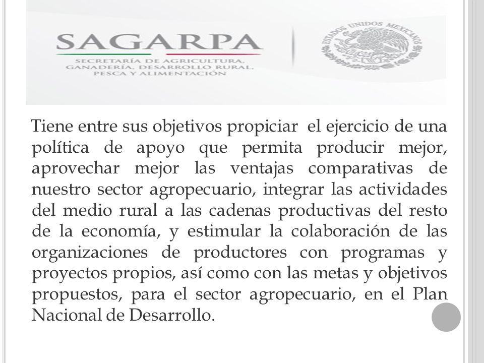 Tiene entre sus objetivos propiciar el ejercicio de una política de apoyo que permita producir mejor, aprovechar mejor las ventajas comparativas de nuestro sector agropecuario, integrar las actividades del medio rural a las cadenas productivas del resto de la economía, y estimular la colaboración de las organizaciones de productores con programas y proyectos propios, así como con las metas y objetivos propuestos, para el sector agropecuario, en el Plan Nacional de Desarrollo.