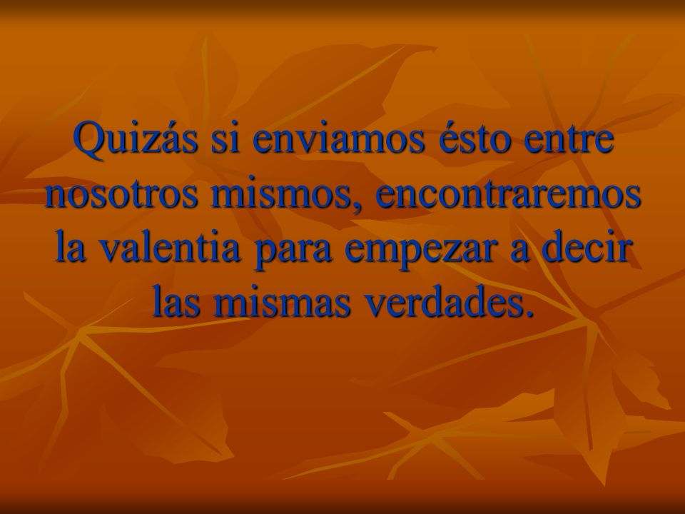 Quizás si enviamos ésto entre nosotros mismos, encontraremos la valentia para empezar a decir las mismas verdades.