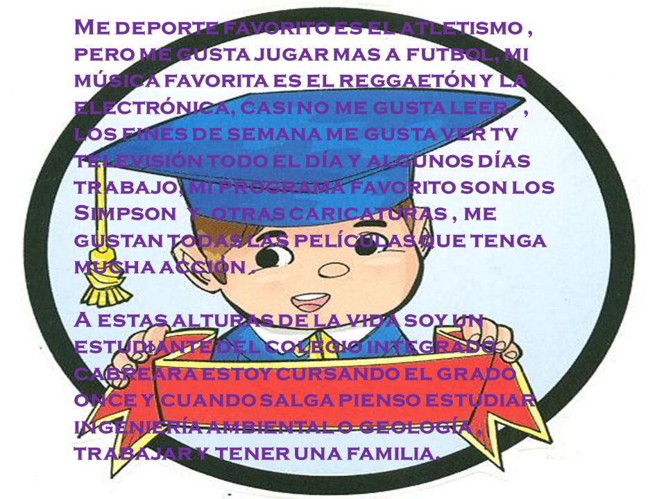 Me deporte favorito es el atletismo , pero me gusta jugar mas a futbol, mi música favorita es el reggaetón y la electrónica, casi no me gusta leer , los fines de semana me gusta ver tv televisión todo el día y algunos días trabajo, mi programa favorito son los Simpson y otras caricaturas , me gustan todas las películas que tenga mucha acción .