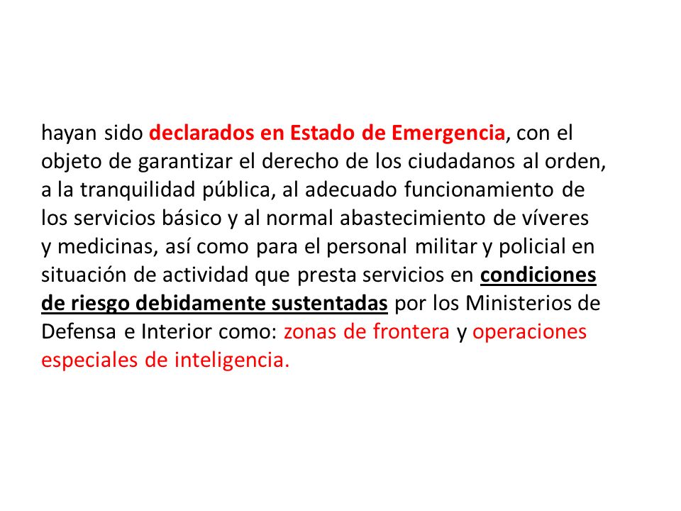 hayan sido declarados en Estado de Emergencia, con el objeto de garantizar el derecho de los ciudadanos al orden, a la tranquilidad pública, al adecuado funcionamiento de los servicios básico y al normal abastecimiento de víveres y medicinas, así como para el personal militar y policial en situación de actividad que presta servicios en condiciones de riesgo debidamente sustentadas por los Ministerios de Defensa e Interior como: zonas de frontera y operaciones especiales de inteligencia.