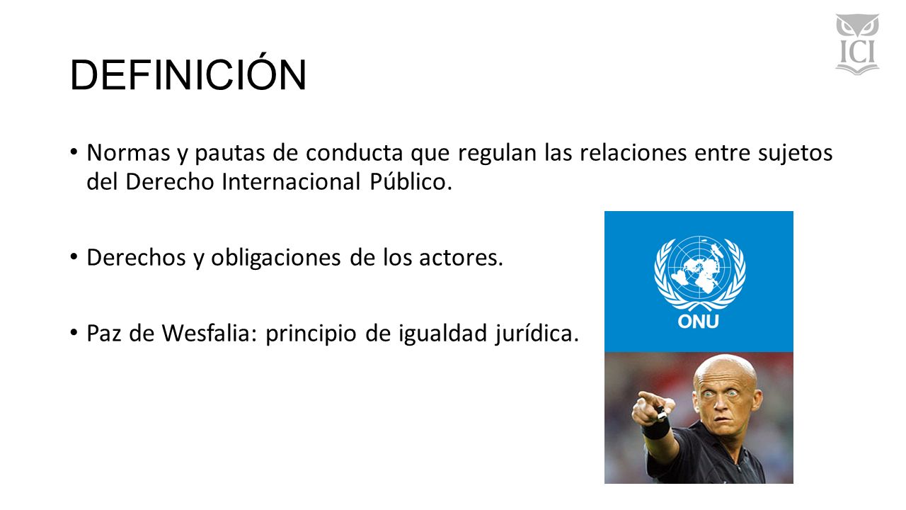 DEFINICIÓN Normas y pautas de conducta que regulan las relaciones entre sujetos del Derecho Internacional Público.