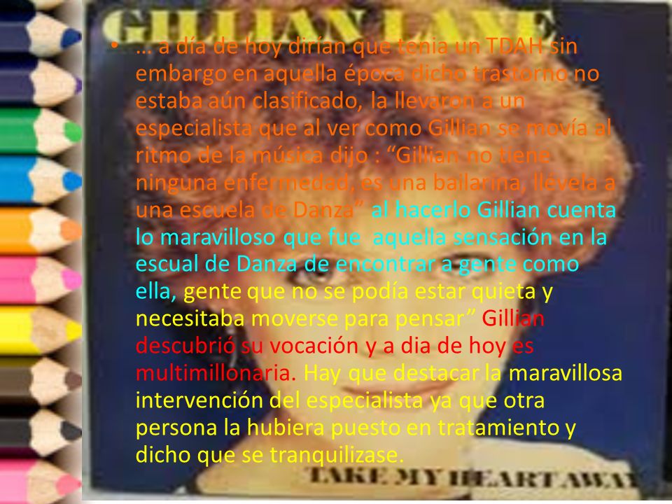… a día de hoy dirían que tenia un TDAH sin embargo en aquella época dicho trastorno no estaba aún clasificado, la llevaron a un especialista que al ver como Gillian se movía al ritmo de la música dijo : Gillian no tiene ninguna enfermedad, es una bailarina, llévela a una escuela de Danza al hacerlo Gillian cuenta lo maravilloso que fue aquella sensación en la escual de Danza de encontrar a gente como ella, gente que no se podía estar quieta y necesitaba moverse para pensar Gillian descubrió su vocación y a dia de hoy es multimillonaria.