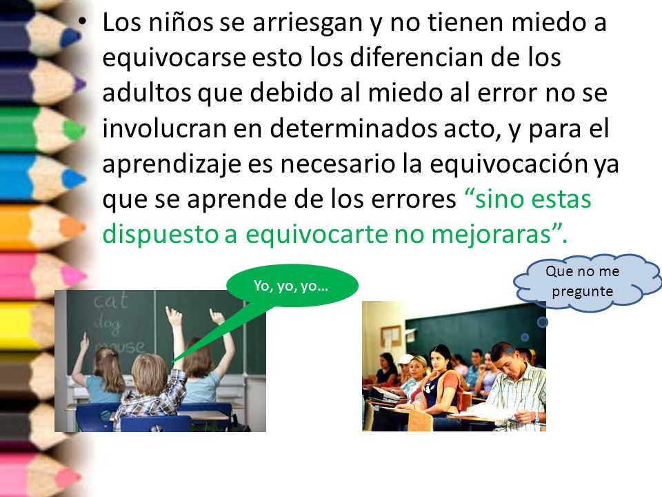 Los niños se arriesgan y no tienen miedo a equivocarse esto los diferencian de los adultos que debido al miedo al error no se involucran en determinados acto, y para el aprendizaje es necesario la equivocación ya que se aprende de los errores sino estas dispuesto a equivocarte no mejoraras .