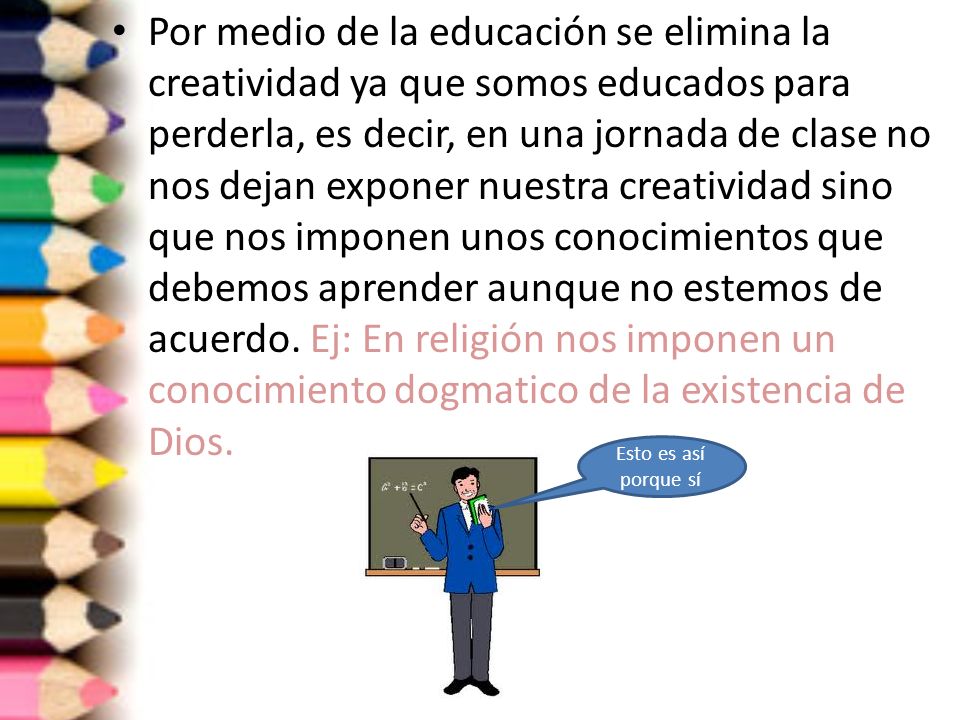 Por medio de la educación se elimina la creatividad ya que somos educados para perderla, es decir, en una jornada de clase no nos dejan exponer nuestra creatividad sino que nos imponen unos conocimientos que debemos aprender aunque no estemos de acuerdo. Ej: En religión nos imponen un conocimiento dogmatico de la existencia de Dios.