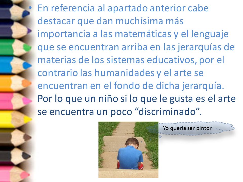 En referencia al apartado anterior cabe destacar que dan muchísima más importancia a las matemáticas y el lenguaje que se encuentran arriba en las jerarquías de materias de los sistemas educativos, por el contrario las humanidades y el arte se encuentran en el fondo de dicha jerarquía. Por lo que un niño si lo que le gusta es el arte se encuentra un poco discriminado .