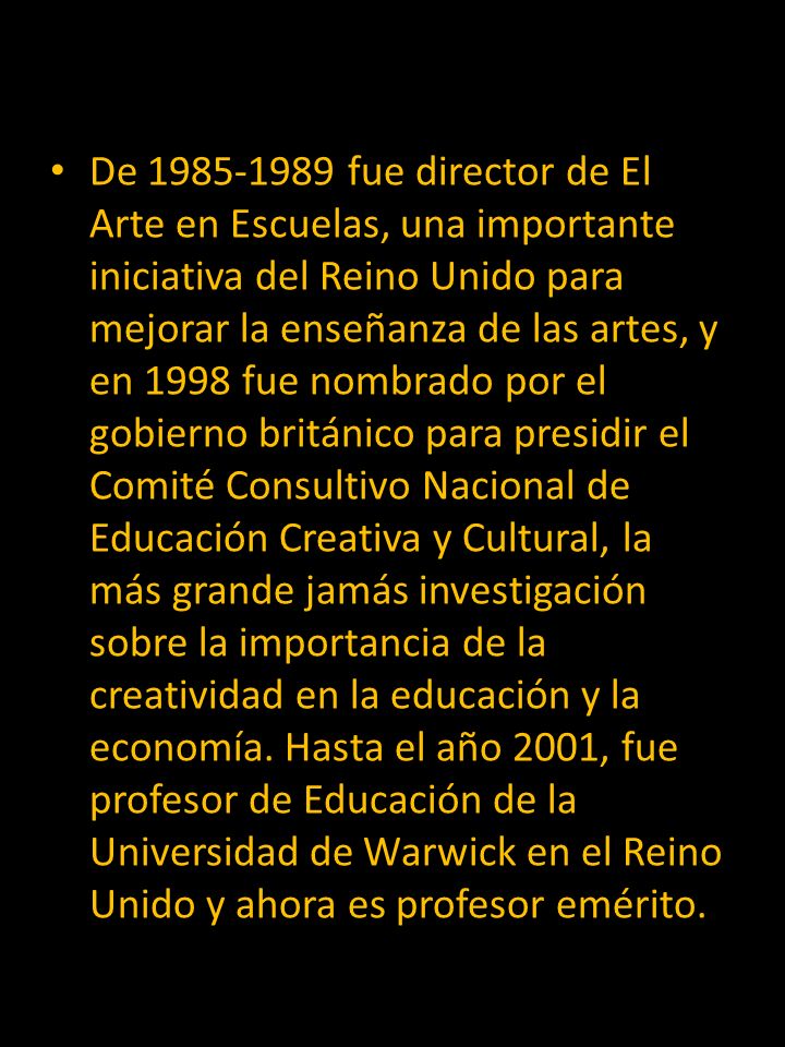 De fue director de El Arte en Escuelas, una importante iniciativa del Reino Unido para mejorar la enseñanza de las artes, y en 1998 fue nombrado por el gobierno británico para presidir el Comité Consultivo Nacional de Educación Creativa y Cultural, la más grande jamás investigación sobre la importancia de la creatividad en la educación y la economía.