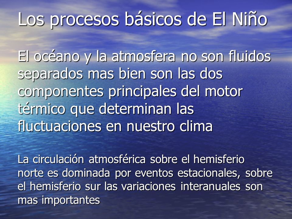 Los procesos básicos de El Niño El océano y la atmosfera no son fluidos separados mas bien son las dos componentes principales del motor térmico que determinan las fluctuaciones en nuestro clima La circulación atmosférica sobre el hemisferio norte es dominada por eventos estacionales, sobre el hemisferio sur las variaciones interanuales son mas importantes