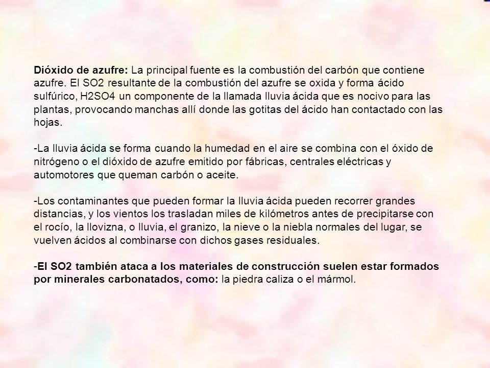 Dióxido de azufre: La principal fuente es la combustión del carbón que contiene azufre. El SO2 resultante de la combustión del azufre se oxida y forma ácido sulfúrico, H2SO4 un componente de la llamada lluvia ácida que es nocivo para las plantas, provocando manchas allí donde las gotitas del ácido han contactado con las hojas.
