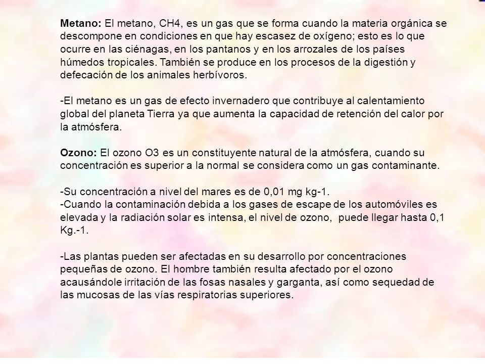 Metano: El metano, CH4, es un gas que se forma cuando la materia orgánica se descompone en condiciones en que hay escasez de oxígeno; esto es lo que ocurre en las ciénagas, en los pantanos y en los arrozales de los países húmedos tropicales. También se produce en los procesos de la digestión y defecación de los animales herbívoros.