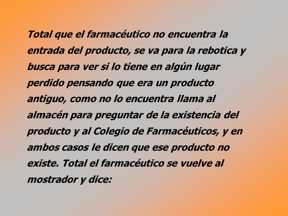 Total que el farmacéutico no encuentra la entrada del producto, se va para la rebotica y busca para ver si lo tiene en algún lugar perdido pensando que era un producto antiguo, como no lo encuentra llama al almacén para preguntar de la existencia del producto y al Colegio de Farmacéuticos, y en ambos casos le dicen que ese producto no existe.