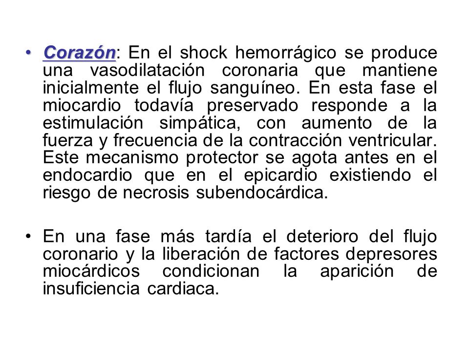 Corazón: En el shock hemorrágico se produce una vasodilatación coronaria que mantiene inicialmente el flujo sanguíneo. En esta fase el miocardio todavía preservado responde a la estimulación simpática, con aumento de la fuerza y frecuencia de la contracción ventricular. Este mecanismo protector se agota antes en el endocardio que en el epicardio existiendo el riesgo de necrosis subendocárdica.