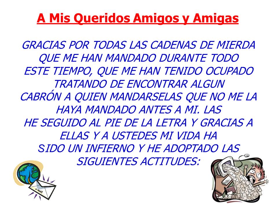 A Mis Queridos Amigos y Amigas GRACIAS POR TODAS LAS CADENAS DE MIERDA QUE ME HAN MANDADO DURANTE TODO ESTE TIEMPO, QUE ME HAN TENIDO OCUPADO TRATANDO DE ENCONTRAR ALGUN CABRÓN A QUIEN MANDARSELAS QUE NO ME LA HAYA MANDADO ANTES A MI.