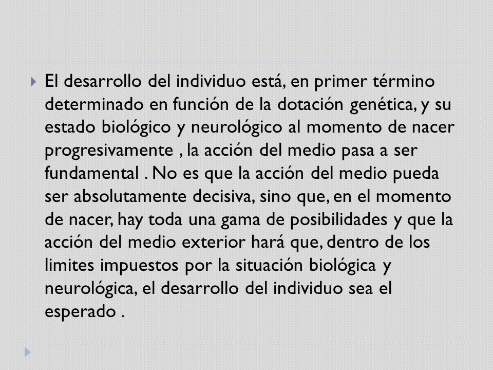 El desarrollo del individuo está, en primer término determinado en función de la dotación genética, y su estado biológico y neurológico al momento de nacer progresivamente , la acción del medio pasa a ser fundamental .