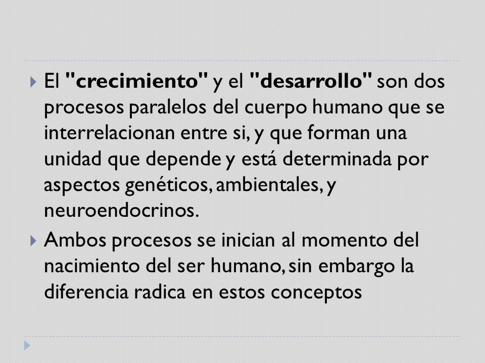El crecimiento y el desarrollo son dos procesos paralelos del cuerpo humano que se interrelacionan entre si, y que forman una unidad que depende y está determinada por aspectos genéticos, ambientales, y neuroendocrinos.