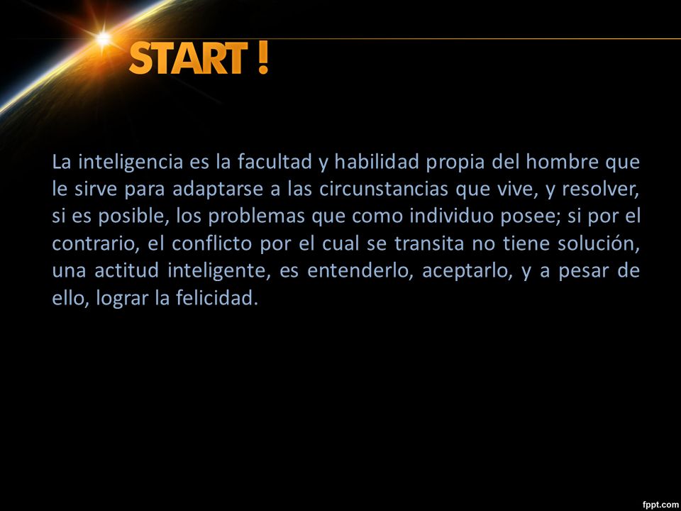 La inteligencia es la facultad y habilidad propia del hombre que le sirve para adaptarse a las circunstancias que vive, y resolver, si es posible, los problemas que como individuo posee; si por el contrario, el conflicto por el cual se transita no tiene solución, una actitud inteligente, es entenderlo, aceptarlo, y a pesar de ello, lograr la felicidad.