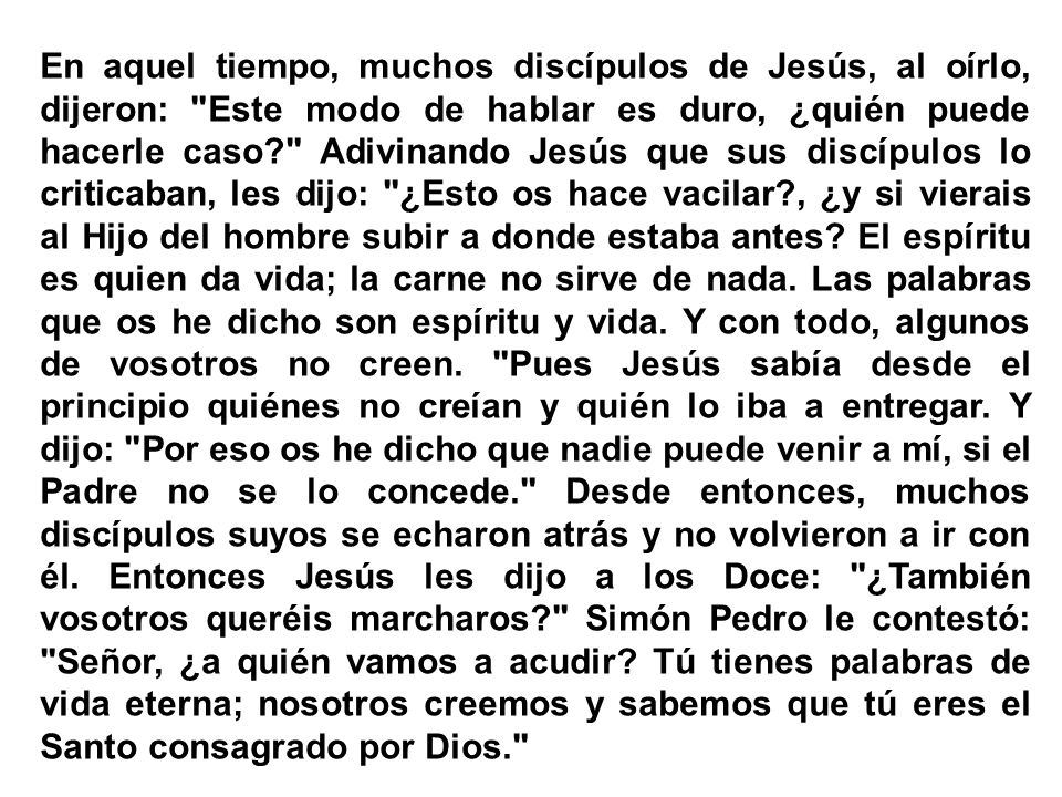 En aquel tiempo, muchos discípulos de Jesús, al oírlo, dijeron: Este modo de hablar es duro, ¿quién puede hacerle caso Adivinando Jesús que sus discípulos lo criticaban, les dijo: ¿Esto os hace vacilar , ¿y si vierais al Hijo del hombre subir a donde estaba antes.
