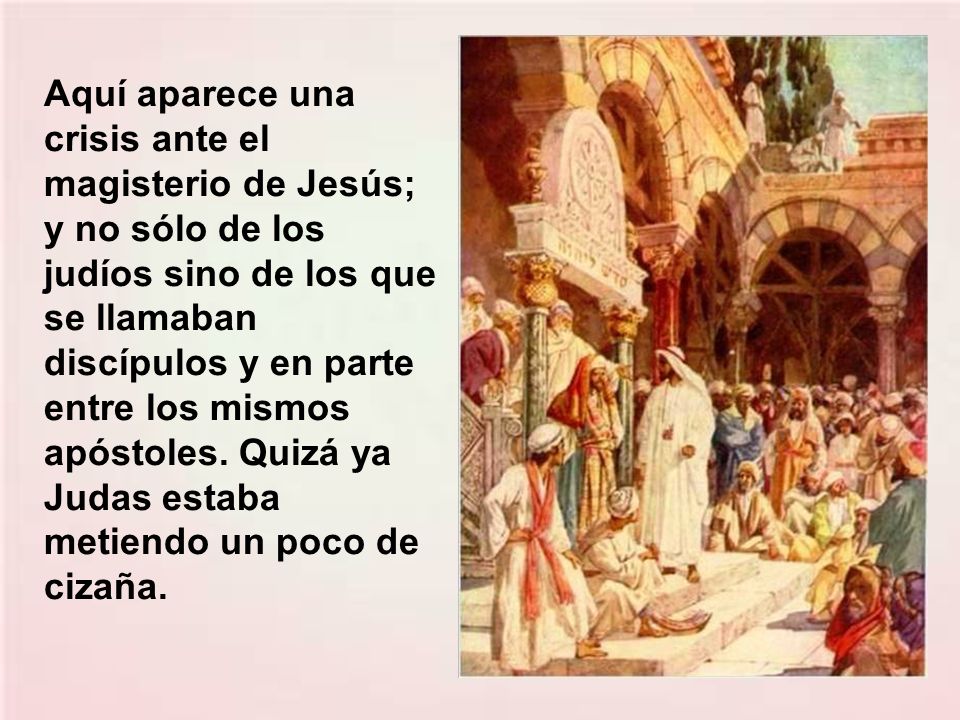 Aquí aparece una crisis ante el magisterio de Jesús; y no sólo de los judíos sino de los que se llamaban discípulos y en parte entre los mismos apóstoles.