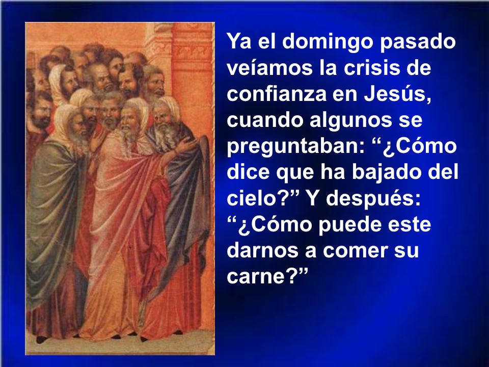 Ya el domingo pasado veíamos la crisis de confianza en Jesús, cuando algunos se preguntaban: ¿Cómo dice que ha bajado del cielo Y después: ¿Cómo puede este darnos a comer su carne