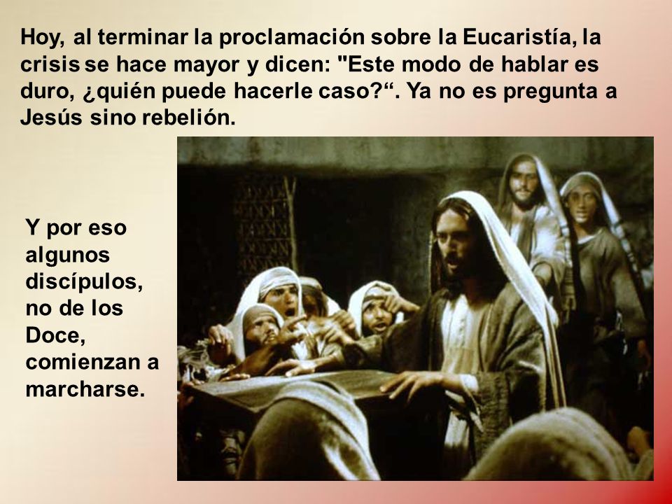 Hoy, al terminar la proclamación sobre la Eucaristía, la crisis se hace mayor y dicen: Este modo de hablar es duro, ¿quién puede hacerle caso . Ya no es pregunta a Jesús sino rebelión.