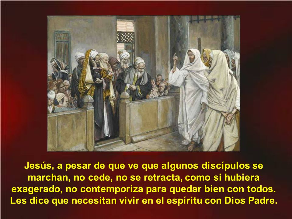 Jesús, a pesar de que ve que algunos discípulos se marchan, no cede, no se retracta, como si hubiera exagerado, no contemporiza para quedar bien con todos.
