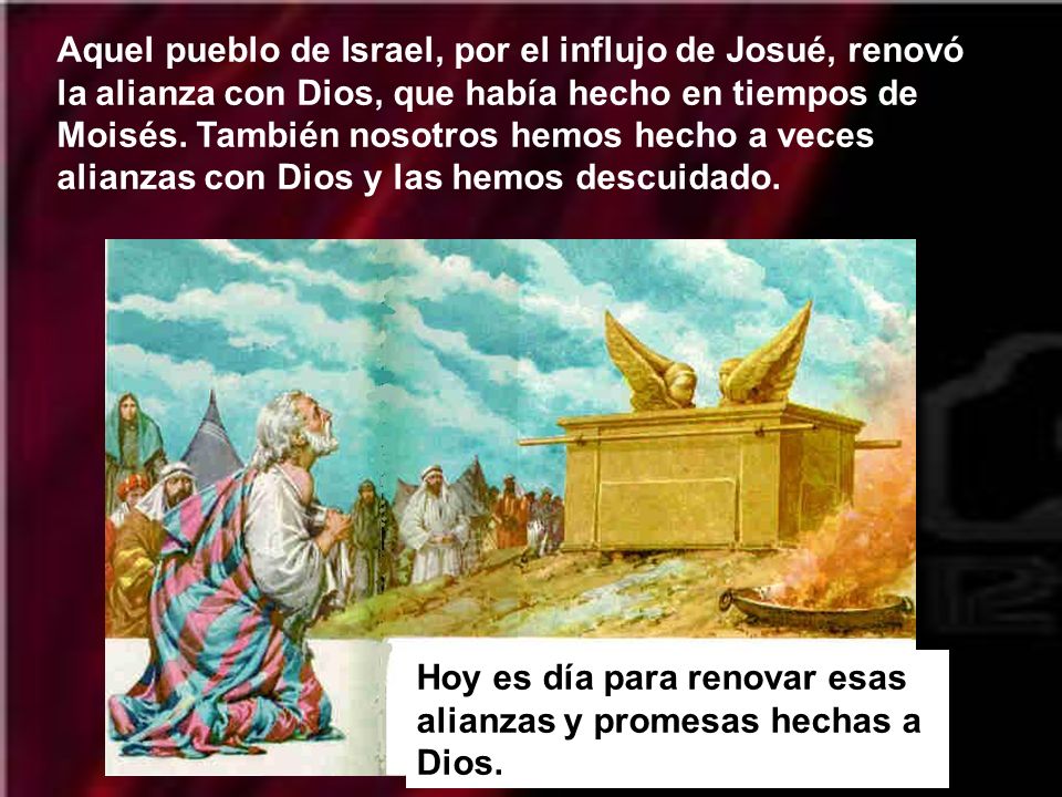 Aquel pueblo de Israel, por el influjo de Josué, renovó la alianza con Dios, que había hecho en tiempos de Moisés. También nosotros hemos hecho a veces alianzas con Dios y las hemos descuidado.