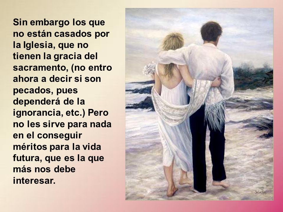 Sin embargo los que no están casados por la Iglesia, que no tienen la gracia del sacramento, (no entro ahora a decir si son pecados, pues dependerá de la ignorancia, etc.) Pero no les sirve para nada en el conseguir méritos para la vida futura, que es la que más nos debe interesar.