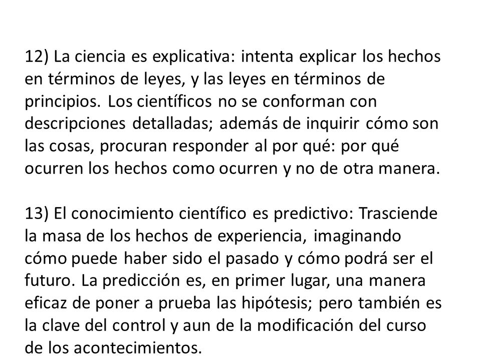 12) La ciencia es explicativa: intenta explicar los hechos en términos de leyes, y las leyes en términos de principios. Los científicos no se conforman con descripciones detalladas; además de inquirir cómo son las cosas, procuran responder al por qué: por qué ocurren los hechos como ocurren y no de otra manera.