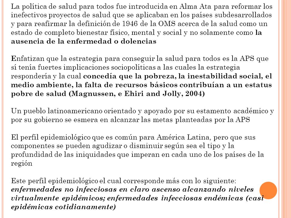 La política de salud para todos fue introducida en Alma Ata para reformar los inefectivos proyectos de salud que se aplicaban en los países subdesarrollados y para reafirmar la definición de 1946 de la OMS acerca de la salud como un estado de completo bienestar físico, mental y social y no solamente como la ausencia de la enfermedad o dolencias