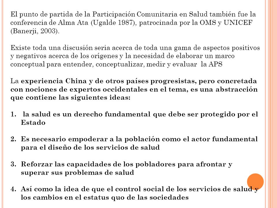 El punto de partida de la Participación Comunitaria en Salud también fue la conferencia de Alma Ata (Ugalde 1987), patrocinada por la OMS y UNICEF (Banerji, 2003).