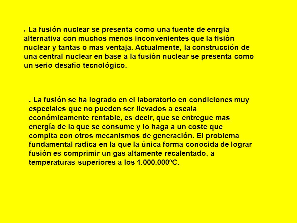 La fusión nuclear se presenta como una fuente de enrgia alternativa con muchos menos inconvenientes que la fisión nuclear y tantas o mas ventaja. Actualmente, la construcción de una central nuclear en base a la fusión nuclear se presenta como un serio desafío tecnológico.